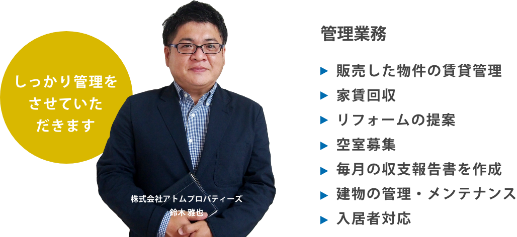 管理業務
販売した物件の賃貸管理
家賃回収
リフォームの提案
空室募集
毎月の収支報告書を作成
建物の管理・メンテナンス
入居者対応