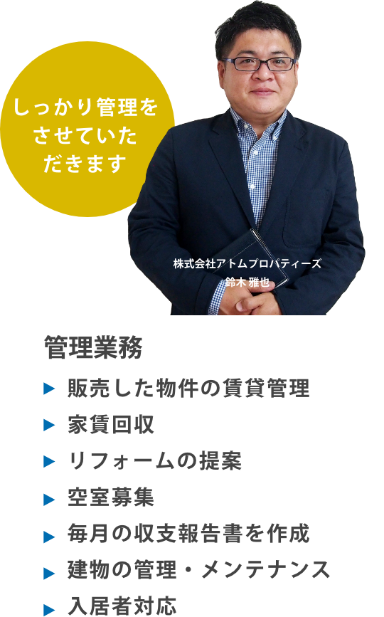 管理業務
販売した物件の賃貸管理
家賃回収
リフォームの提案
空室募集
毎月の収支報告書を作成
建物の管理・メンテナンス
入居者対応